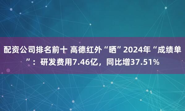 配资公司排名前十 高德红外“晒”2024年“成绩单”：研发费用7.46亿，同比增37.51%