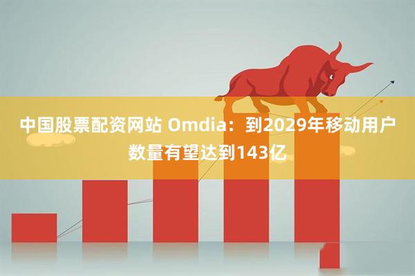 中国股票配资网站 Omdia：到2029年移动用户数量有望达到143亿