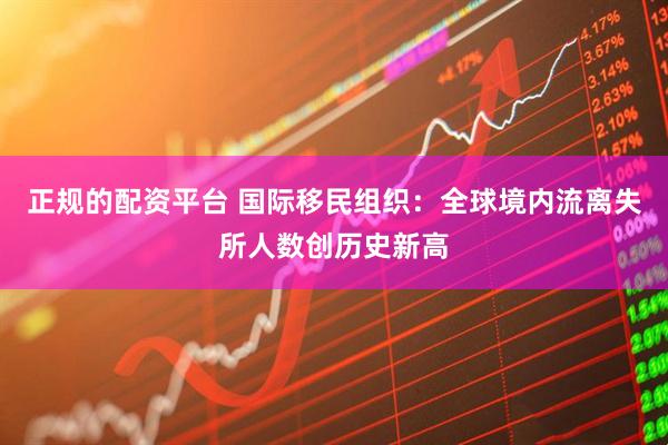 正规的配资平台 国际移民组织：全球境内流离失所人数创历史新高