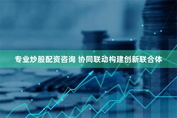专业炒股配资咨询 协同联动构建创新联合体