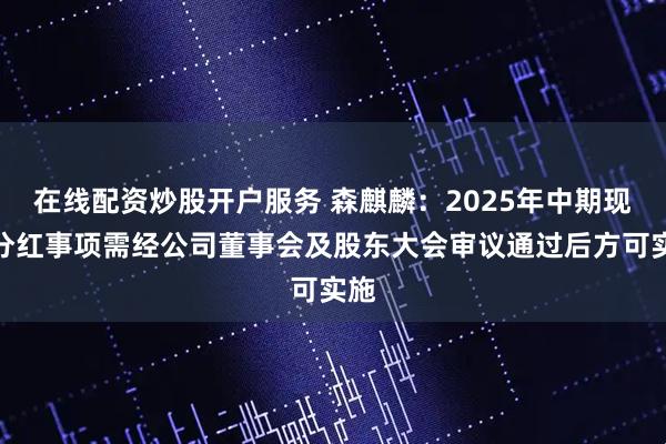 在线配资炒股开户服务 森麒麟：2025年中期现金分红事项需经公司董事会及股东大会审议通过后方可实施