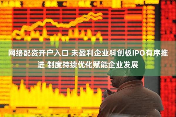 网络配资开户入口 未盈利企业科创板IPO有序推进 制度持续优化赋能企业发展