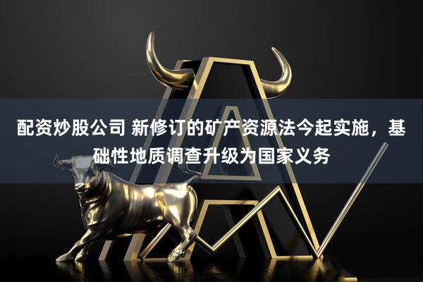 配资炒股公司 新修订的矿产资源法今起实施，基础性地质调查升级为国家义务