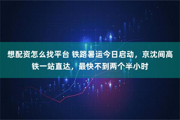 想配资怎么找平台 铁路暑运今日启动，京沈间高铁一站直达，最快不到两个半小时