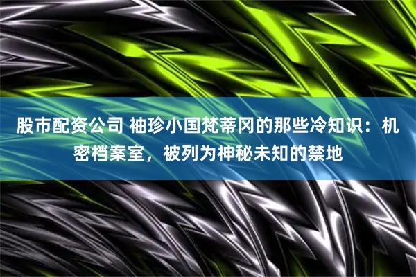 股市配资公司 袖珍小国梵蒂冈的那些冷知识：机密档案室，被列为神秘未知的禁地
