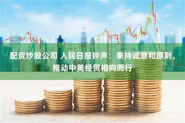 配资炒股公司 人民日报钟声：秉持诚意和原则，推动中美经贸相向而行