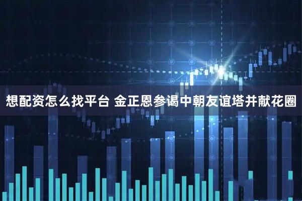 想配资怎么找平台 金正恩参谒中朝友谊塔并献花圈