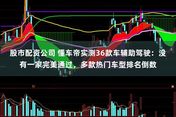 股市配资公司 懂车帝实测36款车辅助驾驶：没有一家完美通过，多款热门车型排名倒数