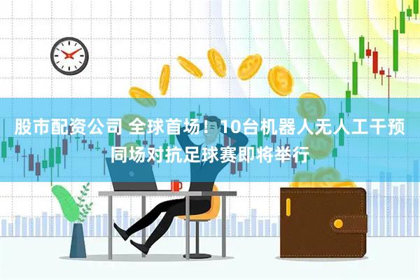 股市配资公司 全球首场！10台机器人无人工干预同场对抗足球赛即将举行