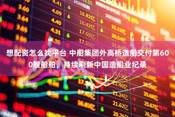 想配资怎么找平台 中船集团外高桥造船交付第600艘船舶，持续刷新中国造船业纪录