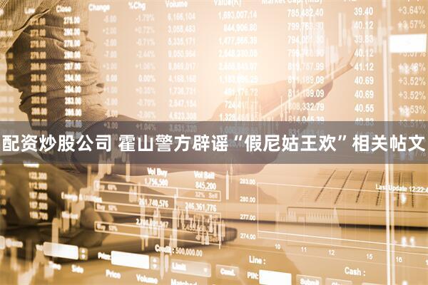 配资炒股公司 霍山警方辟谣“假尼姑王欢”相关帖文