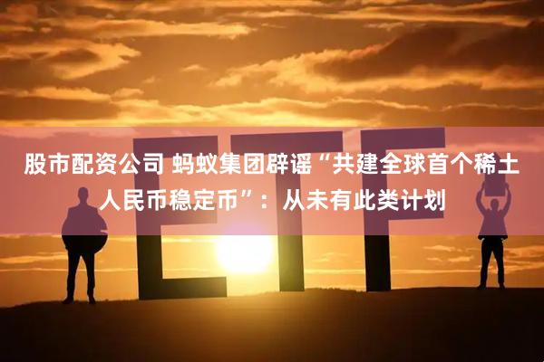 股市配资公司 蚂蚁集团辟谣“共建全球首个稀土人民币稳定币”：从未有此类计划