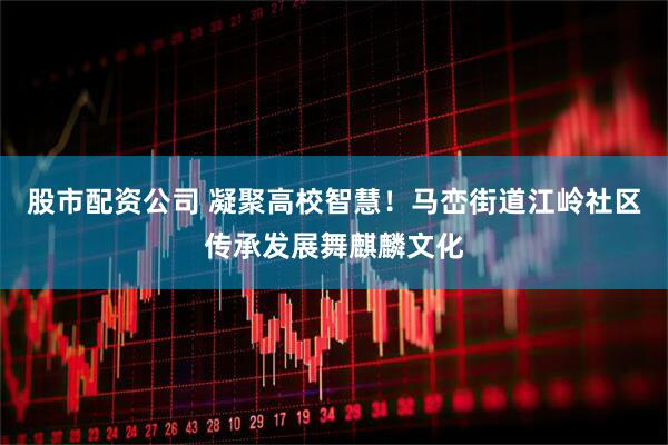 股市配资公司 凝聚高校智慧！马峦街道江岭社区传承发展舞麒麟文化