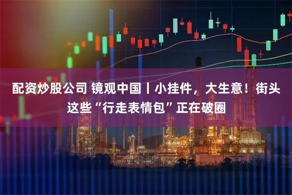 配资炒股公司 镜观中国丨小挂件，大生意！街头这些“行走表情包”正在破圈