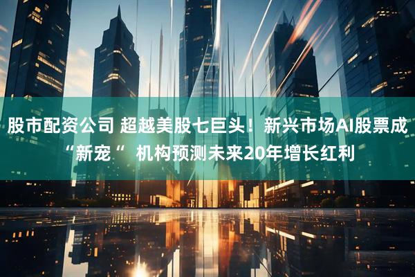 股市配资公司 超越美股七巨头！新兴市场AI股票成“新宠“  机构预测未来20年增长红利