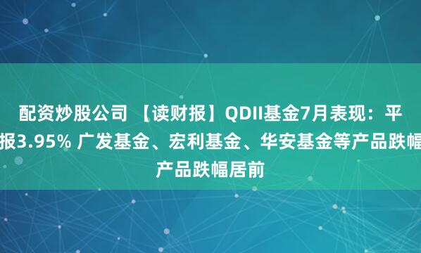 配资炒股公司 【读财报】QDII基金7月表现：平均回报3.95% 广发基金、宏利基金、华安基金等产品跌幅居前