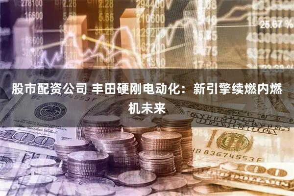股市配资公司 丰田硬刚电动化：新引擎续燃内燃机未来