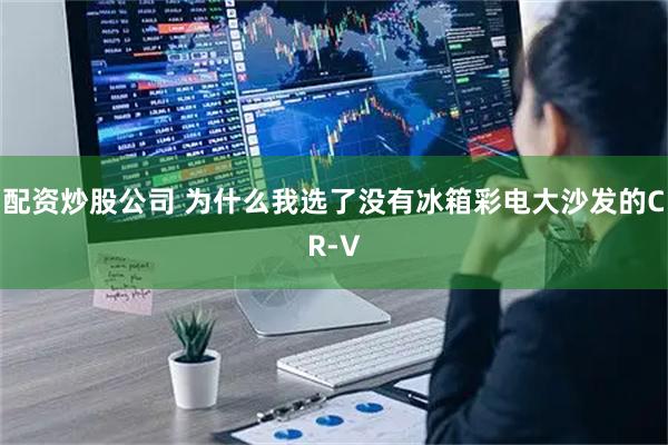 配资炒股公司 为什么我选了没有冰箱彩电大沙发的CR-V