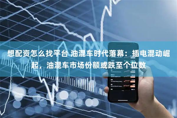 想配资怎么找平台 油混车时代落幕：插电混动崛起，油混车市场份额或跌至个位数