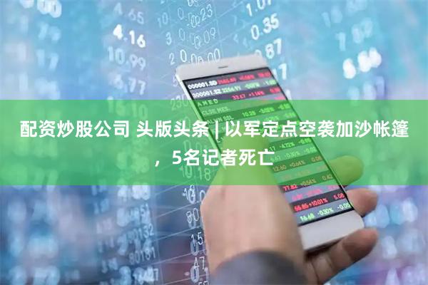 配资炒股公司 头版头条 | 以军定点空袭加沙帐篷，5名记者死亡