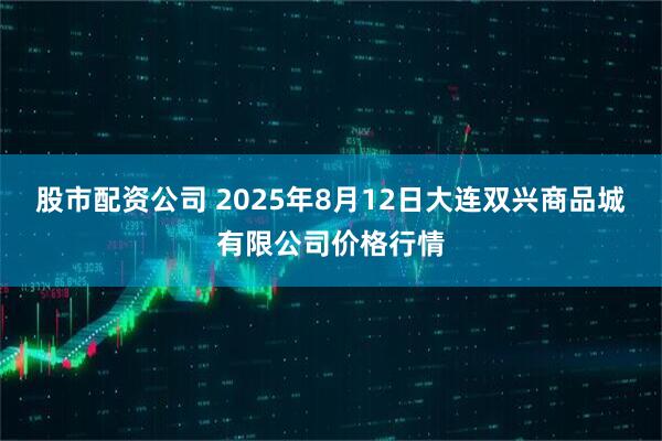 股市配资公司 2025年8月12日大连双兴商品城有限公司价格行情
