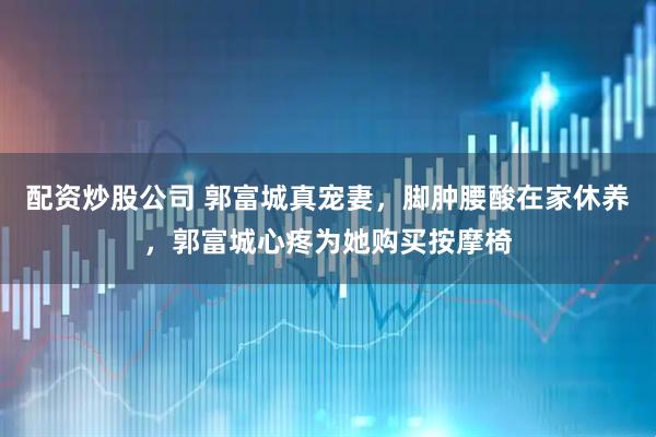 配资炒股公司 郭富城真宠妻，脚肿腰酸在家休养，郭富城心疼为她购买按摩椅