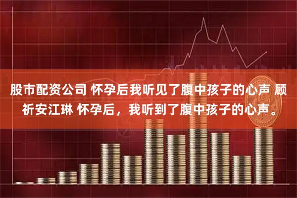 股市配资公司 怀孕后我听见了腹中孩子的心声 顾祈安江琳 怀孕后，我听到了腹中孩子的心声。