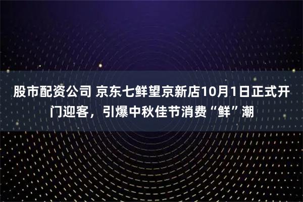 股市配资公司 京东七鲜望京新店10月1日正式开门迎客，引爆中秋佳节消费“鲜”潮