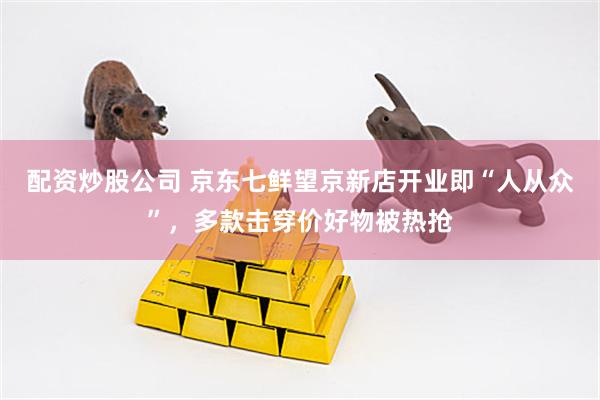 配资炒股公司 京东七鲜望京新店开业即“人从众”，多款击穿价好物被热抢