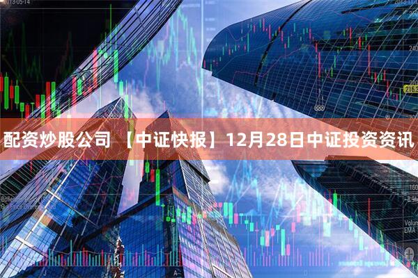 配资炒股公司 【中证快报】12月28日中证投资资讯