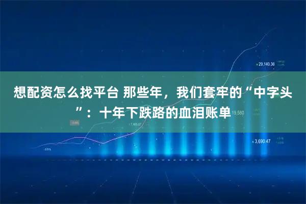 想配资怎么找平台 那些年，我们套牢的“中字头”：十年下跌路的血泪账单