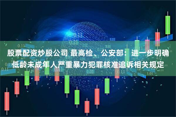 股票配资炒股公司 最高检、公安部：进一步明确低龄未成年人严重暴力犯罪核准追诉相关规定