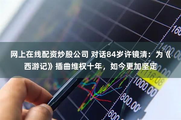 网上在线配资炒股公司 对话84岁许镜清：为《西游记》插曲维权十年，如今更加坚定