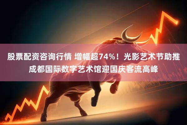 股票配资咨询行情 增幅超74%！光影艺术节助推成都国际数字艺术馆迎国庆客流高峰